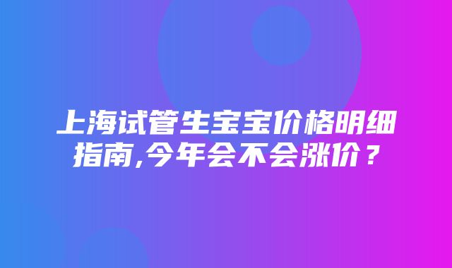 上海试管生宝宝价格明细指南,今年会不会涨价？