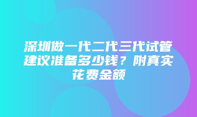 深圳做一代二代三代试管建议准备多少钱？附真实花费金额