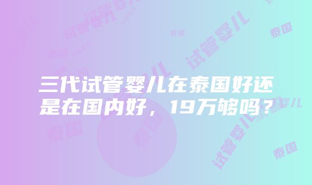 三代试管婴儿在泰国好还是在国内好，19万够吗？