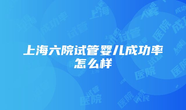 上海六院试管婴儿成功率怎么样