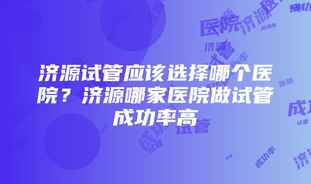 济源试管应该选择哪个医院？济源哪家医院做试管成功率高