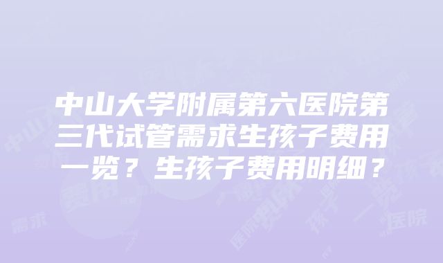 中山大学附属第六医院第三代试管需求生孩子费用一览？生孩子费用明细？