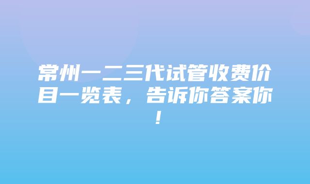 常州一二三代试管收费价目一览表，告诉你答案你！