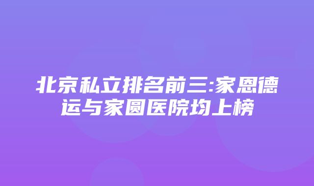 北京私立排名前三:家恩德运与家圆医院均上榜