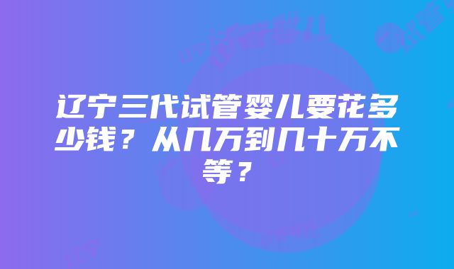 辽宁三代试管婴儿要花多少钱？从几万到几十万不等？