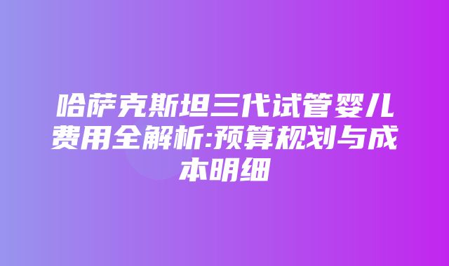 哈萨克斯坦三代试管婴儿费用全解析:预算规划与成本明细