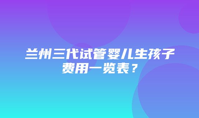 兰州三代试管婴儿生孩子费用一览表？