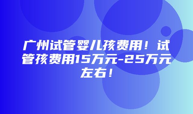 广州试管婴儿孩费用！试管孩费用15万元-25万元左右！