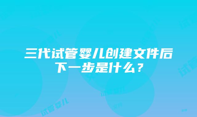 三代试管婴儿创建文件后下一步是什么？