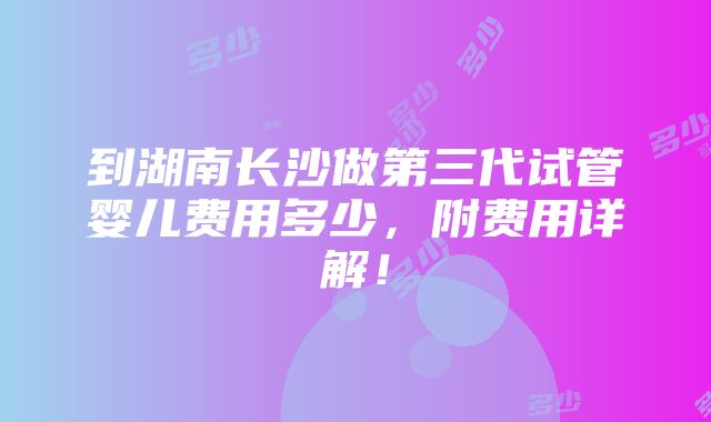 到湖南长沙做第三代试管婴儿费用多少，附费用详解！