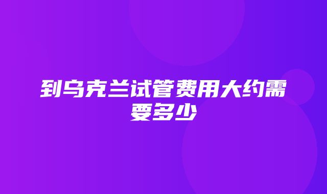 到乌克兰试管费用大约需要多少