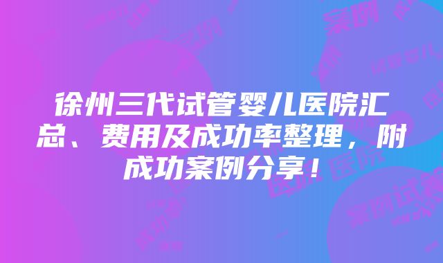 徐州三代试管婴儿医院汇总、费用及成功率整理，附成功案例分享！