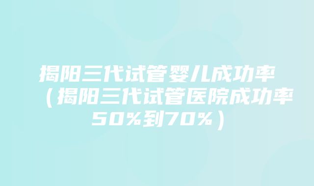 揭阳三代试管婴儿成功率（揭阳三代试管医院成功率50%到70%）