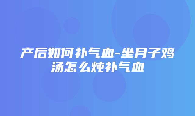 产后如何补气血-坐月子鸡汤怎么炖补气血