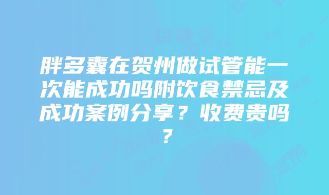 胖多囊在贺州做试管能一次能成功吗附饮食禁忌及成功案例分享？收费贵吗？