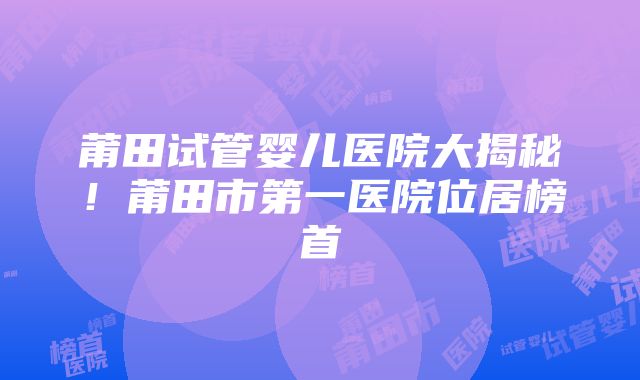 莆田试管婴儿医院大揭秘！莆田市第一医院位居榜首