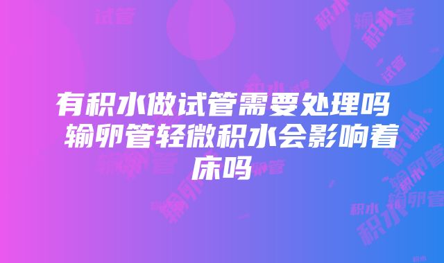 有积水做试管需要处理吗 输卵管轻微积水会影响着床吗