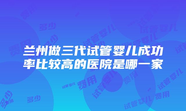 兰州做三代试管婴儿成功率比较高的医院是哪一家