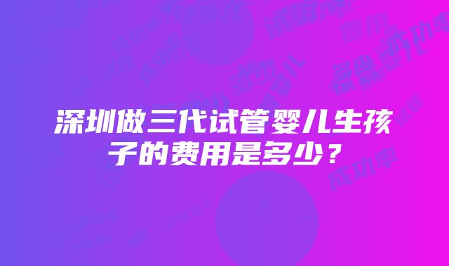 深圳做三代试管婴儿生孩子的费用是多少？