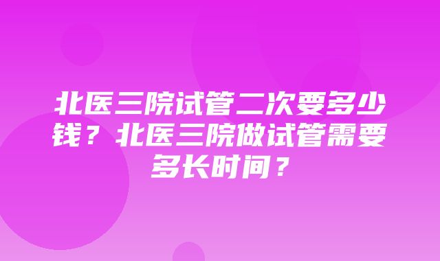 北医三院试管二次要多少钱？北医三院做试管需要多长时间？