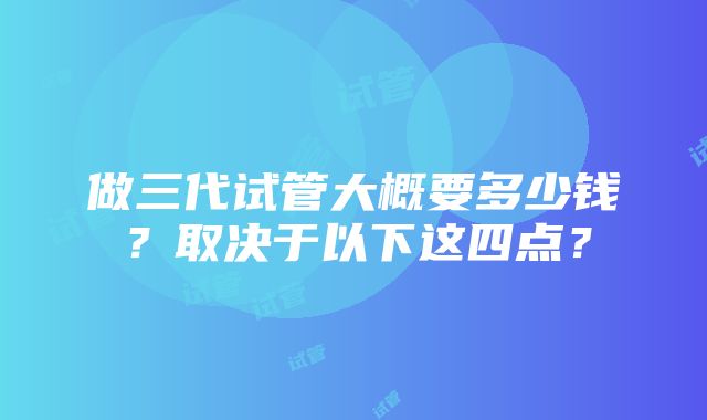 做三代试管大概要多少钱？取决于以下这四点？