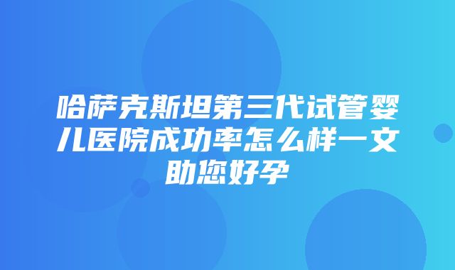 哈萨克斯坦第三代试管婴儿医院成功率怎么样一文助您好孕