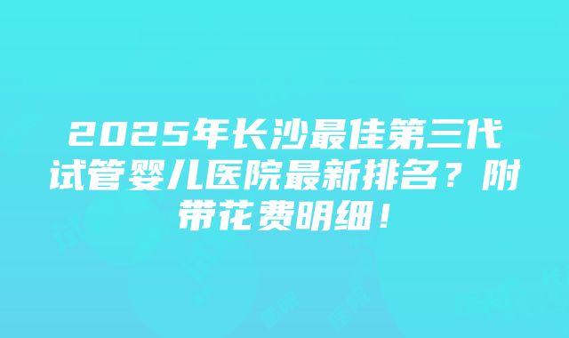 2025年长沙最佳第三代试管婴儿医院最新排名？附带花费明细！