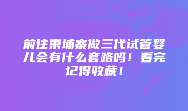 前往柬埔寨做三代试管婴儿会有什么套路吗！看完记得收藏！