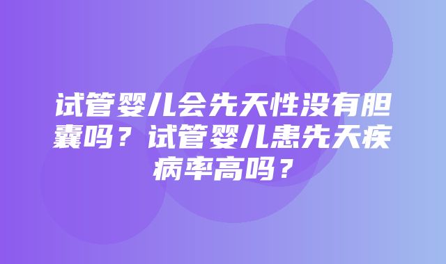 试管婴儿会先天性没有胆囊吗？试管婴儿患先天疾病率高吗？