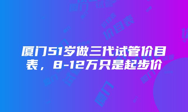 厦门51岁做三代试管价目表，8-12万只是起步价