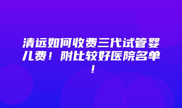 清远如何收费三代试管婴儿费！附比较好医院名单！