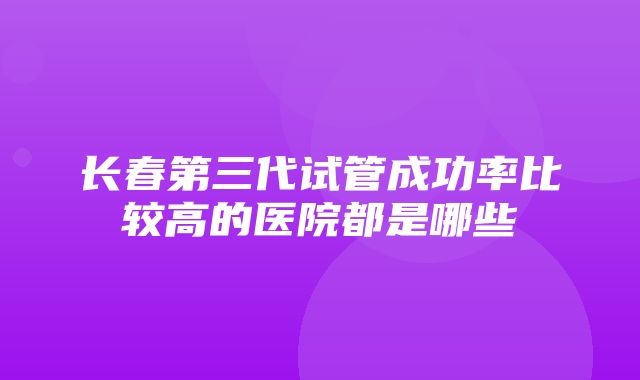 长春第三代试管成功率比较高的医院都是哪些