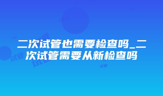 二次试管也需要检查吗_二次试管需要从新检查吗