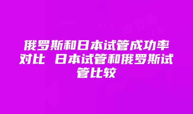 俄罗斯和日本试管成功率对比 日本试管和俄罗斯试管比较