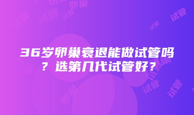 36岁卵巢衰退能做试管吗？选第几代试管好？