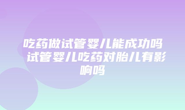 吃药做试管婴儿能成功吗 试管婴儿吃药对胎儿有影响吗