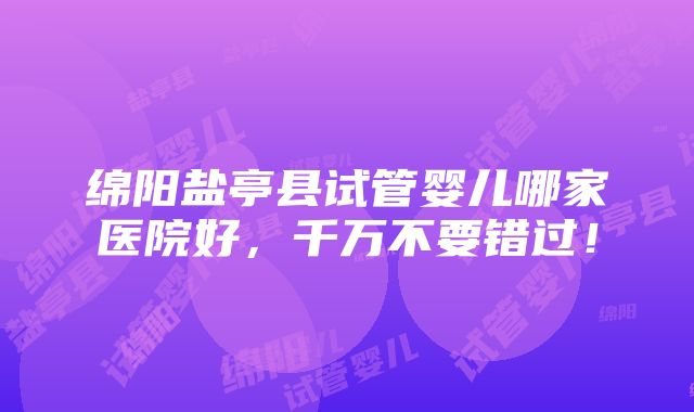 绵阳盐亭县试管婴儿哪家医院好，千万不要错过！