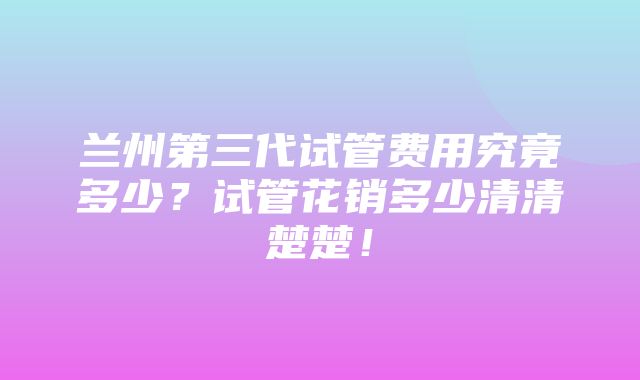 兰州第三代试管费用究竟多少？试管花销多少清清楚楚！