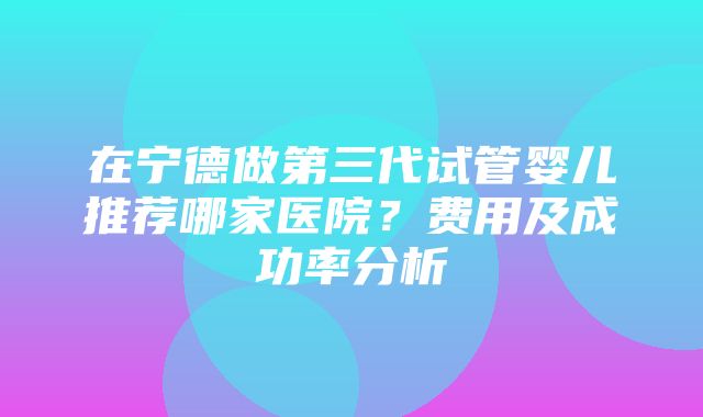 在宁德做第三代试管婴儿推荐哪家医院？费用及成功率分析