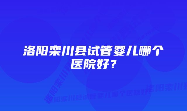 洛阳栾川县试管婴儿哪个医院好？