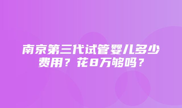 南京第三代试管婴儿多少费用？花8万够吗？