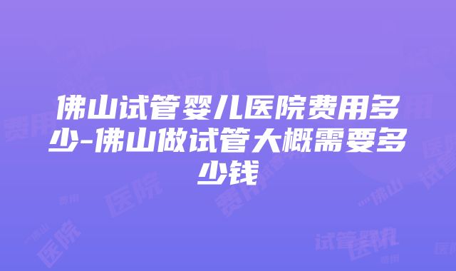 佛山试管婴儿医院费用多少-佛山做试管大概需要多少钱