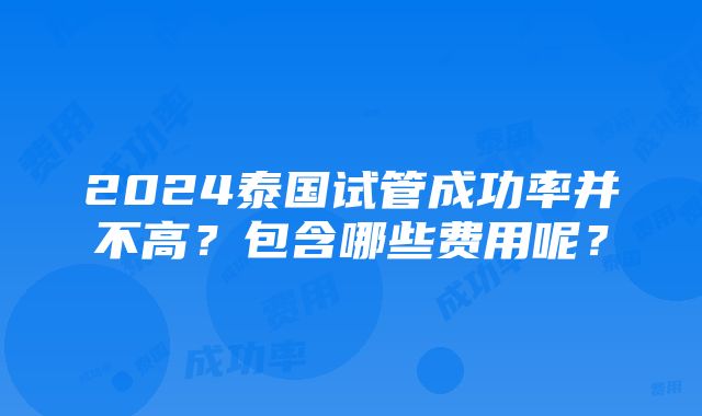 2024泰国试管成功率并不高？包含哪些费用呢？