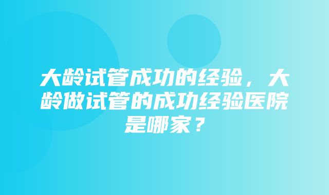 大龄试管成功的经验，大龄做试管的成功经验医院是哪家？