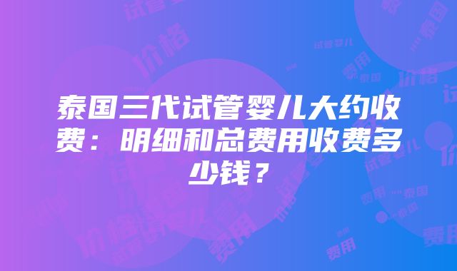 泰国三代试管婴儿大约收费：明细和总费用收费多少钱？