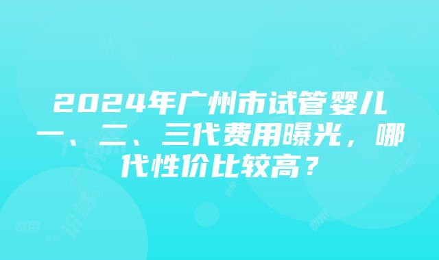 2024年广州市试管婴儿一、二、三代费用曝光，哪代性价比较高？