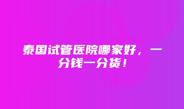 泰国试管医院哪家好，一分钱一分货！