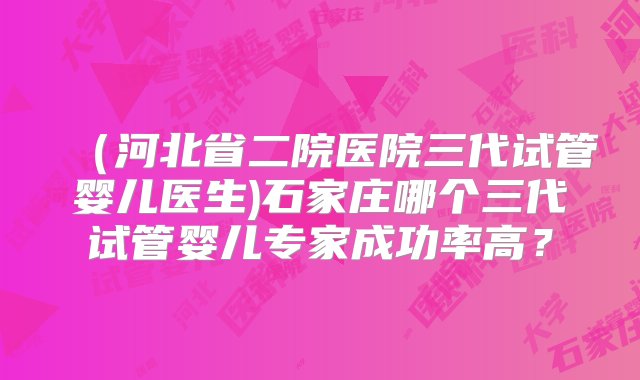 （河北省二院医院三代试管婴儿医生)石家庄哪个三代试管婴儿专家成功率高？