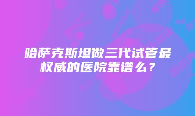 哈萨克斯坦做三代试管最权威的医院靠谱么？