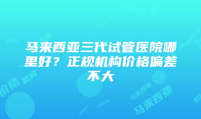 马来西亚三代试管医院哪里好？正规机构价格偏差不大